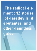 The radical element : 12 stories of daredevils, debutantes, and other dauntless girls /