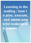 Learning in the making : how to plan, execute, and assess powerful makerspace lessons /