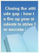 Closing the attitude gap : how to fire up your students to strive for success /
