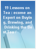 19 Lessons on Tea : ecome an Expert on Buying, Brewing, and Drinking the Best Tea /