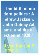 The birth of modern politics : Andrew Jackson, John Quincy Adams, and the election of 1828 /